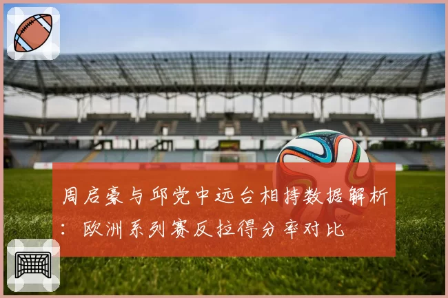 周启豪与邱党中远台相持数据解析:欧洲系列赛反拉得分率对比