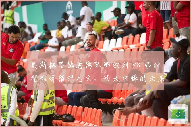 奥斯梅恩执意离队那波利 vs 弗拉霍维奇留守尤文，两大中锋的未来抉择