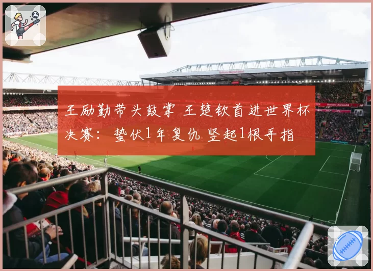 王励勤带头鼓掌 王楚钦首进世界杯决赛:蛰伏1年复仇 竖起1根手指