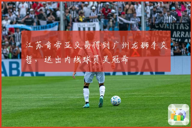 江苏肯帝亚交易得到广州龙狮李炎哲，送出内线球员吴冠希