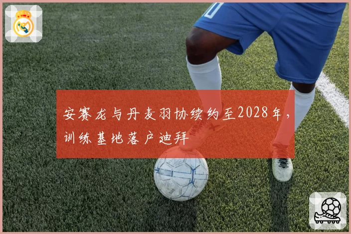 安赛龙与丹麦羽协续约至2028年,训练基地落户迪拜