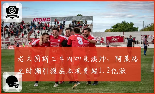 尤文图斯三年内四度换帅,阿莱格里时期引援成本浪费超1.2亿欧