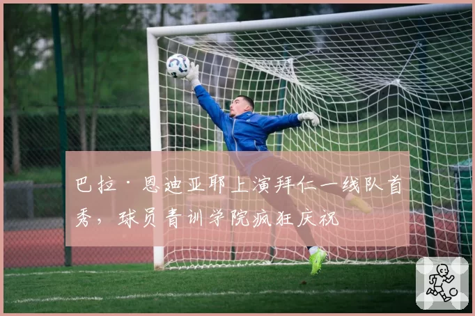 巴拉·恩迪亚耶上演拜仁一线队首秀,球员青训学院疯狂庆祝