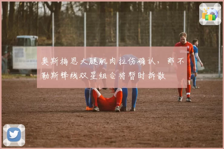 奥斯梅恩大腿肌肉拉伤确认，那不勒斯锋线双星组合将暂时拆散