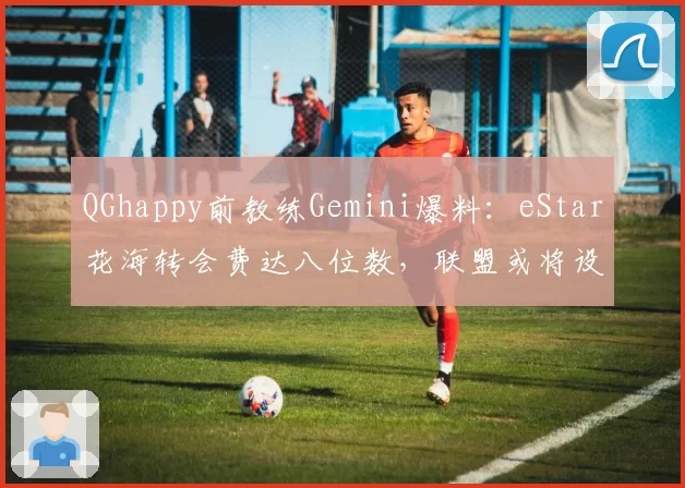 QGhappy前教练Gemini爆料：eStar花海转会费达八位数，联盟或将设薪资上限