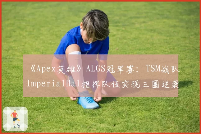 《Apex英雄》ALGS冠军赛：TSM战队ImperialHal指挥队伍实现三圈逆袭