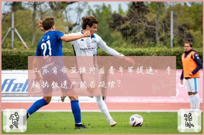 江苏肯帝亚换帅后青年军提速，李楠执教遗产能否延续？
