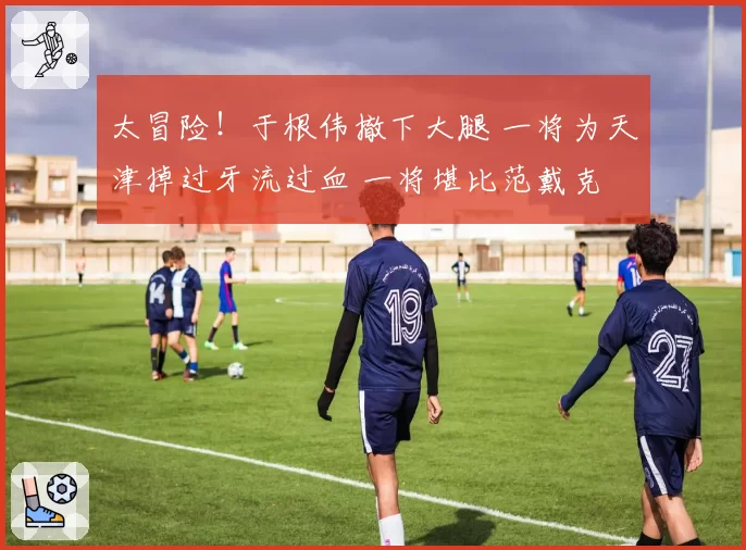 太冒险！于根伟撤下大腿 一将为天津掉过牙流过血 一将堪比范戴克