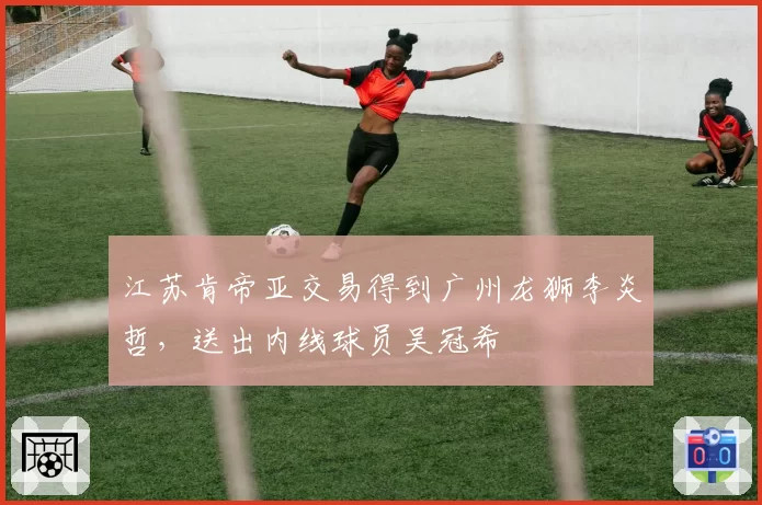 江苏肯帝亚交易得到广州龙狮李炎哲，送出内线球员吴冠希