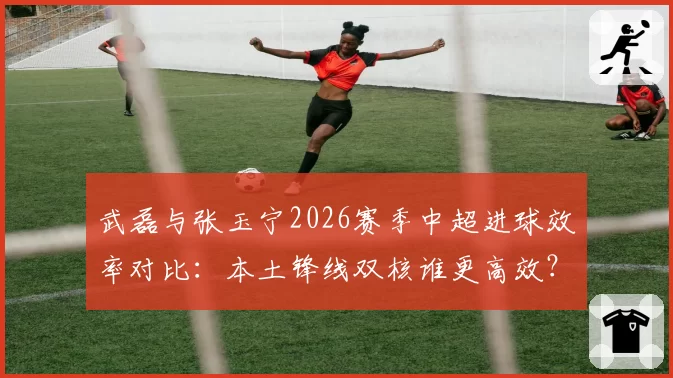 武磊与张玉宁2026赛季中超进球效率对比：本土锋线双核谁更高效？