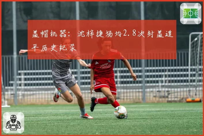 盖帽机器：沈梓捷场均2.8次封盖追平历史纪录
