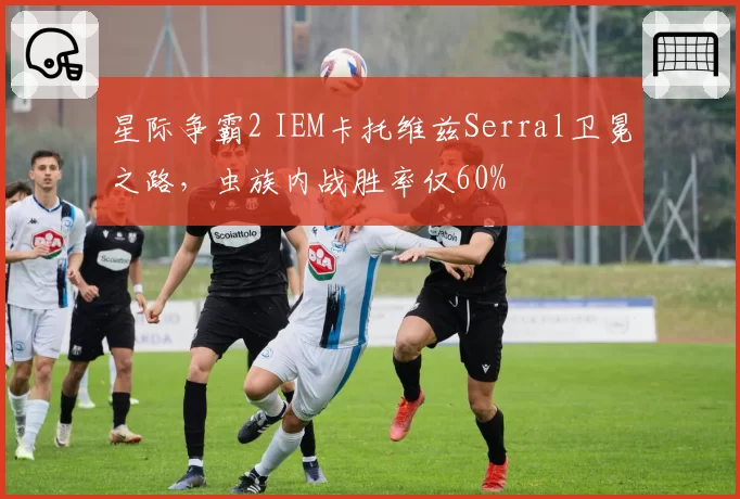 星际争霸2 IEM卡托维兹Serral卫冕之路，虫族内战胜率仅60%