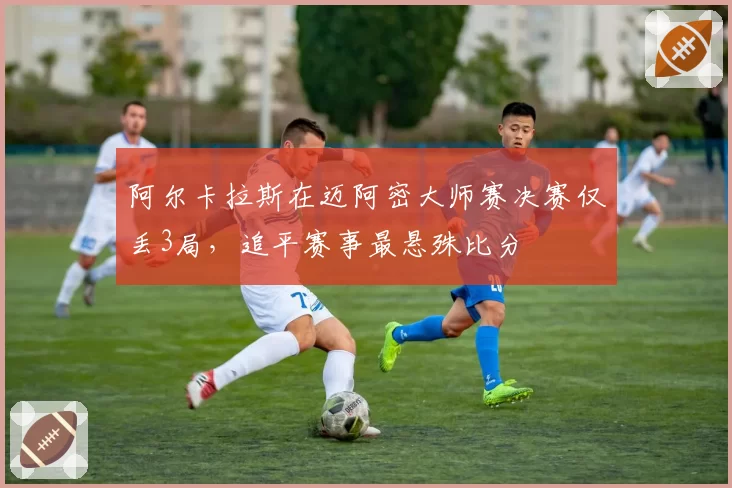 阿尔卡拉斯在迈阿密大师赛决赛仅丢3局,追平赛事最悬殊比分