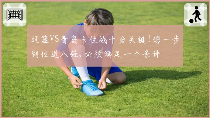 辽篮VS青岛卡位战十分关键!想一步到位进八强,必须满足一个条件