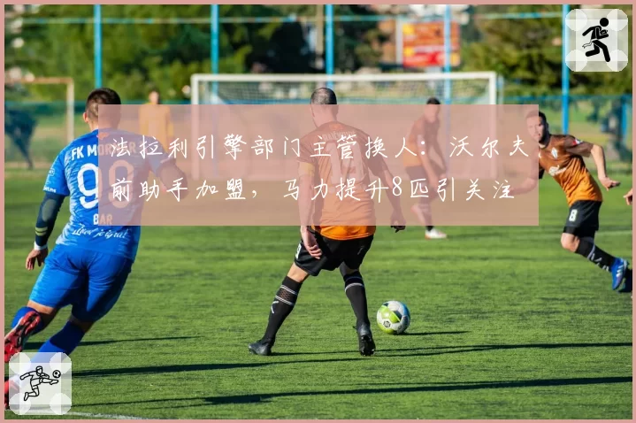 法拉利引擎部门主管换人:沃尔夫前助手加盟,马力提升8匹引关注