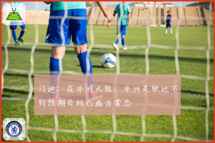 门迪:在非洲大陆,非洲足联达不到预期目标已成为常态