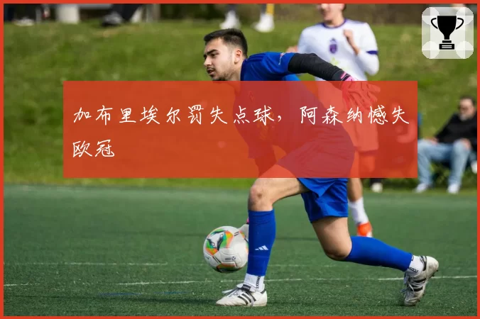 加布里埃尔罚失点球，阿森纳憾失欧冠