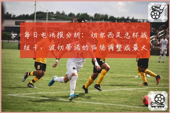 每日电讯报分析：切尔西足总杯战纽卡，波切蒂诺的临场调整成最大变数