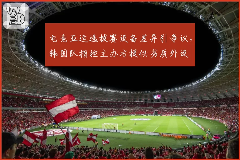 电竞亚运选拔赛设备差异引争议，韩国队指控主办方提供劣质外设