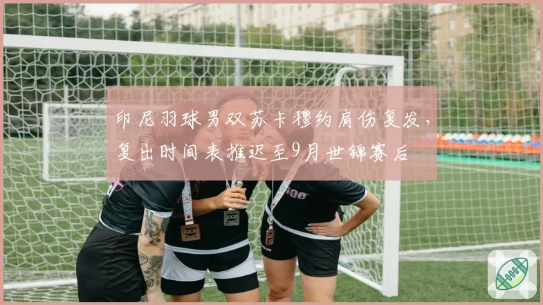 印尼羽球男双苏卡穆约肩伤复发,复出时间表推迟至9月世锦赛后
