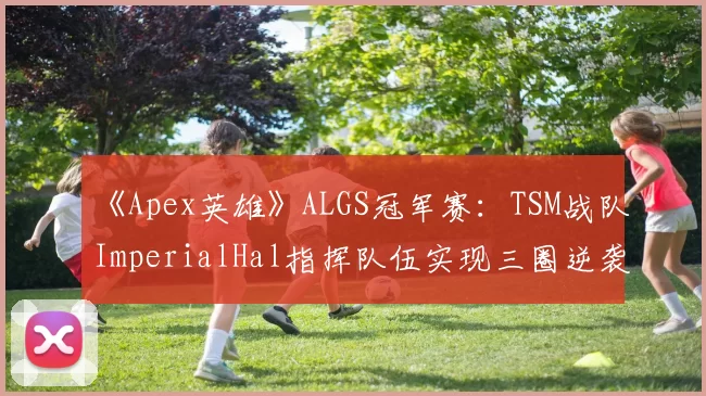 《Apex英雄》ALGS冠军赛：TSM战队ImperialHal指挥队伍实现三圈逆袭