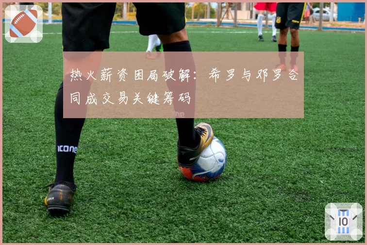 热火薪资困局破解：希罗与邓罗合同成交易关键筹码