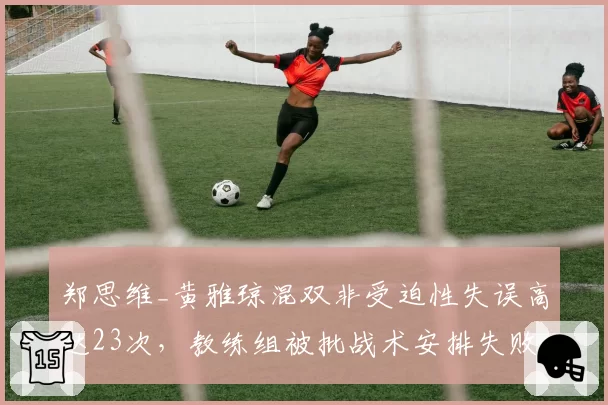 郑思维_黄雅琼混双非受迫性失误高达23次，教练组被批战术安排失败