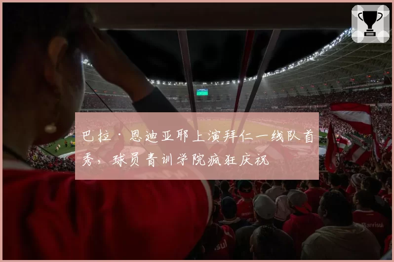 巴拉·恩迪亚耶上演拜仁一线队首秀,球员青训学院疯狂庆祝