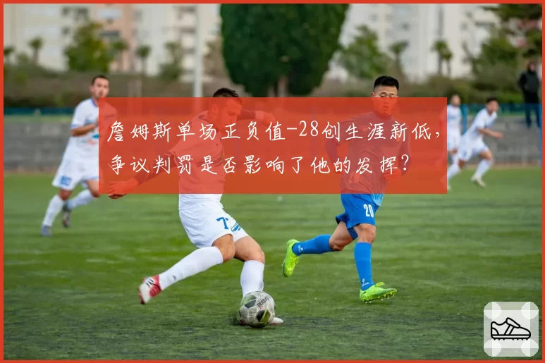 詹姆斯单场正负值-28创生涯新低，争议判罚是否影响了他的发挥？