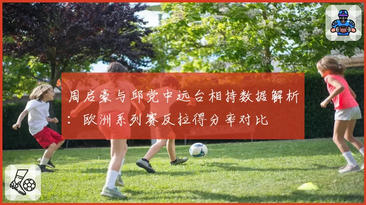 周启豪与邱党中远台相持数据解析:欧洲系列赛反拉得分率对比