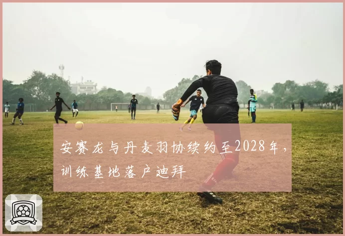 安赛龙与丹麦羽协续约至2028年,训练基地落户迪拜