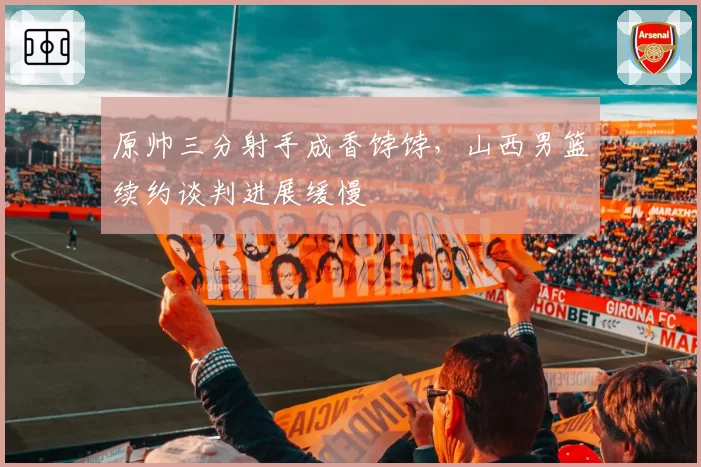 原帅三分射手成香饽饽，山西男篮续约谈判进展缓慢