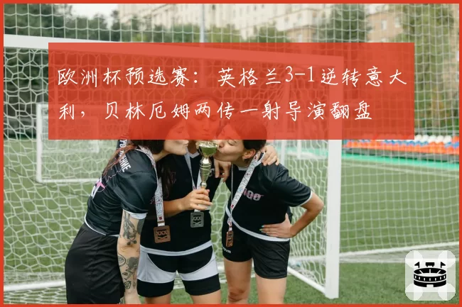 欧洲杯预选赛：英格兰3-1逆转意大利，贝林厄姆两传一射导演翻盘