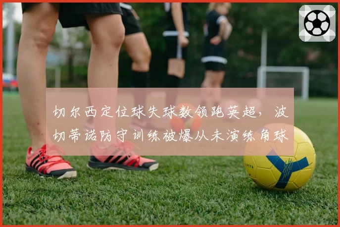 切尔西定位球失球数领跑英超，波切蒂诺防守训练被爆从未演练角球防守