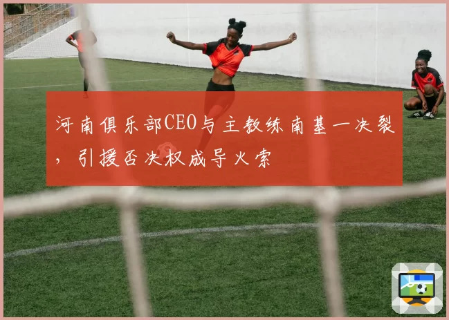 河南俱乐部CEO与主教练南基一决裂，引援否决权成导火索