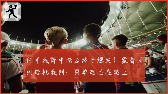 闷平残阵申花后终于爆发！蒙哥马利怒批裁判，罚单恐已在路上