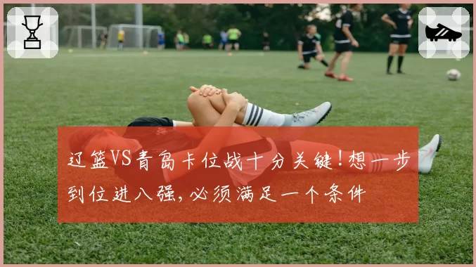 辽篮VS青岛卡位战十分关键!想一步到位进八强,必须满足一个条件