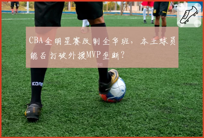 CBA全明星赛改制全华班,本土球员能否打破外援MVP垄断?