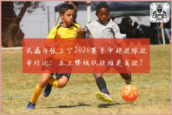 武磊与张玉宁2026赛季中超进球效率对比：本土锋线双核谁更高效？