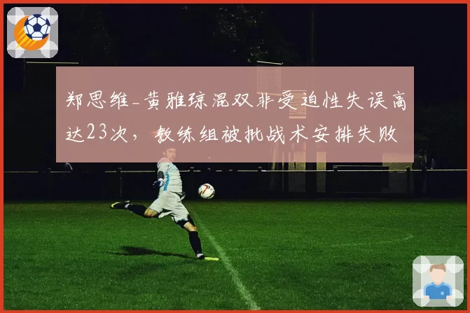 郑思维_黄雅琼混双非受迫性失误高达23次，教练组被批战术安排失败
