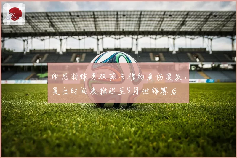印尼羽球男双苏卡穆约肩伤复发,复出时间表推迟至9月世锦赛后