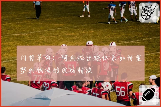 门将革命:阿利松出球体系如何重塑利物浦的攻防转换