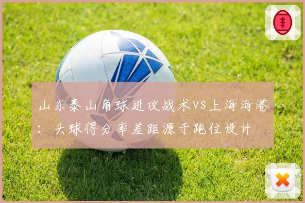 山东泰山角球进攻战术vs上海海港：头球得分率差距源于跑位设计