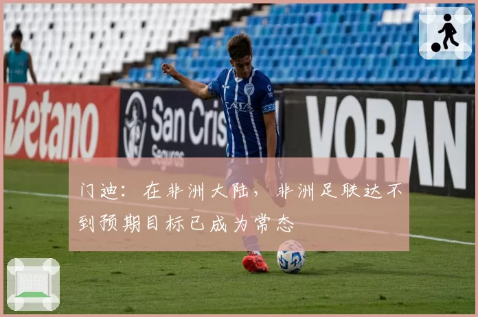 门迪:在非洲大陆,非洲足联达不到预期目标已成为常态