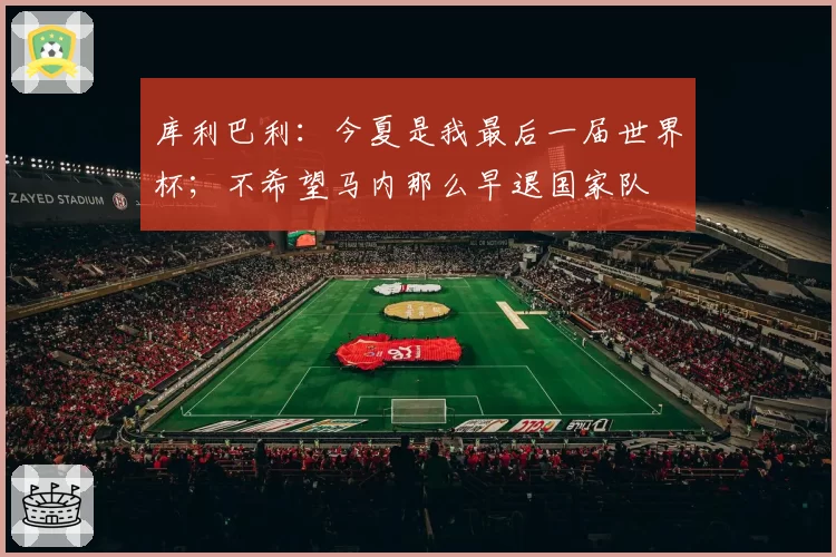 库利巴利:今夏是我最后一届世界杯;不希望马内那么早退国家队