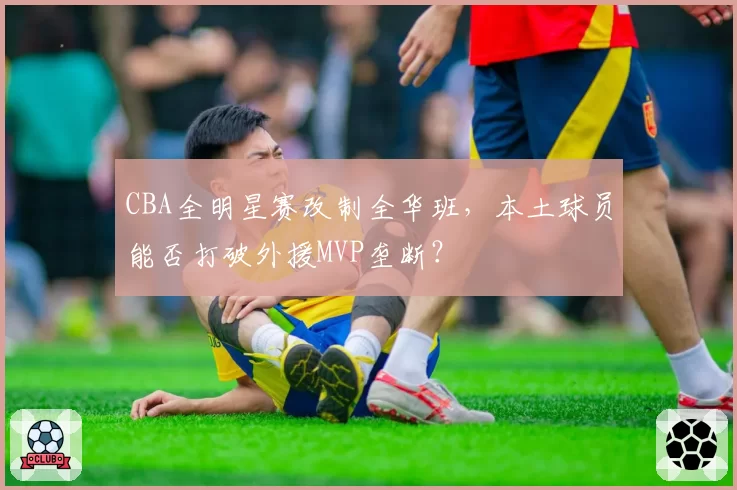 CBA全明星赛改制全华班,本土球员能否打破外援MVP垄断?