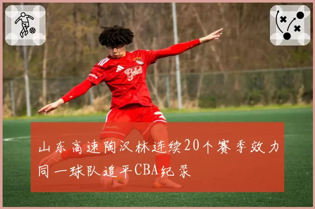 山东高速陶汉林连续20个赛季效力同一球队追平CBA纪录