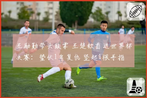王励勤带头鼓掌 王楚钦首进世界杯决赛:蛰伏1年复仇 竖起1根手指